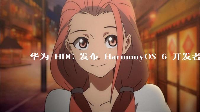 华为 HDC 发布 HarmonyOS 6 开发者 beta 版对应用开发者和鸿蒙生态有哪些影响？